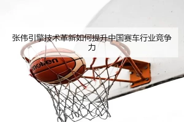 张伟引擎技术革新如何提升中国赛车行业竞争力